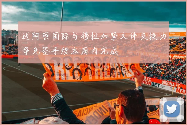 迈阿密国际与穆拉加紧文件交换力争免签手续本周内完成