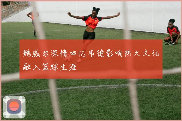 鲍威尔深情回忆韦德影响热火文化融入篮球生涯