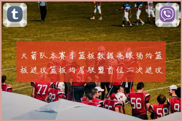火箭队本赛季篮板数据亮眼场均篮板进攻篮板均居联盟首位二次进攻得分紧随其后