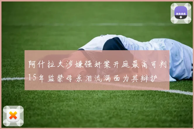 阿什拉夫涉嫌强奸案开庭最高可判15年监禁母亲泪流满面为其辩护
