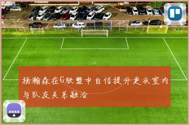 杨瀚森在G联盟中自信提升更衣室内与队友关系融洽
