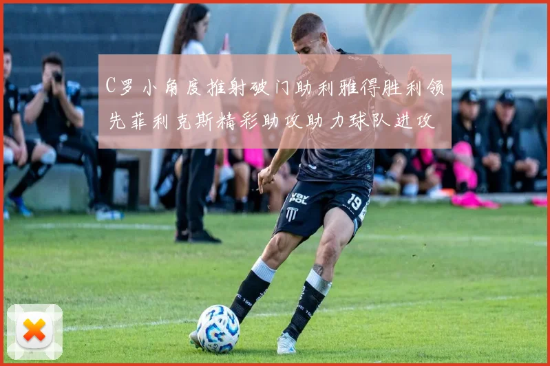 C罗小角度推射破门助利雅得胜利领先菲利克斯精彩助攻助力球队进攻