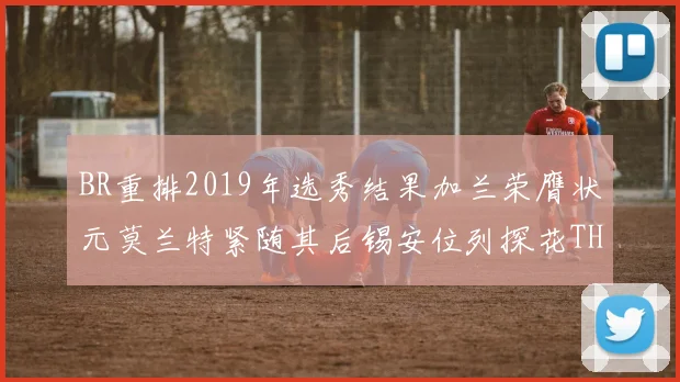 BR重排2019年选秀结果加兰荣膺状元莫兰特紧随其后锡安位列探花THT第30位