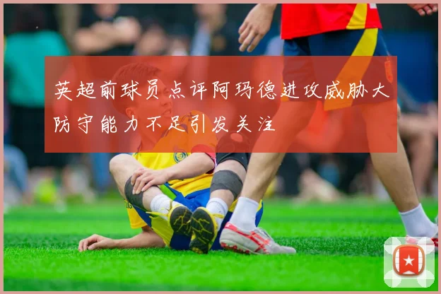 英超前球员点评阿玛德进攻威胁大防守能力不足引发关注