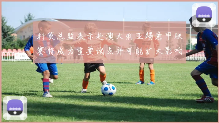 科莫总监表示赴澳大利亚踢意甲联赛将成为重要试点并可能扩大影响力