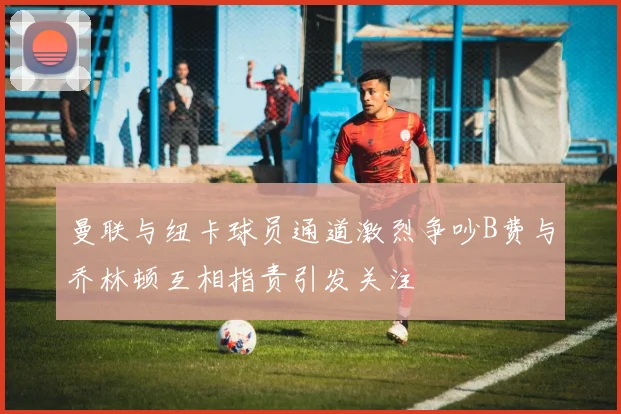 曼联与纽卡球员通道激烈争吵B费与乔林顿互相指责引发关注