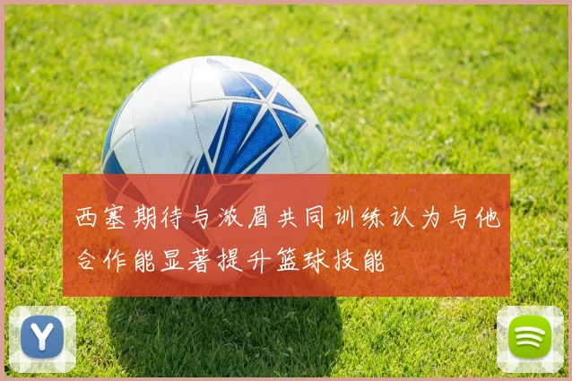 西塞期待与浓眉共同训练认为与他合作能显著提升篮球技能