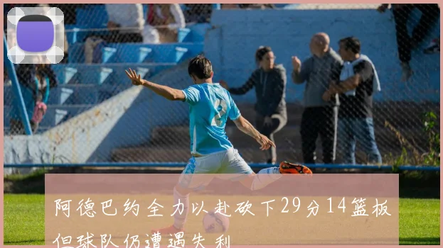 阿德巴约全力以赴砍下29分14篮板但球队仍遭遇失利