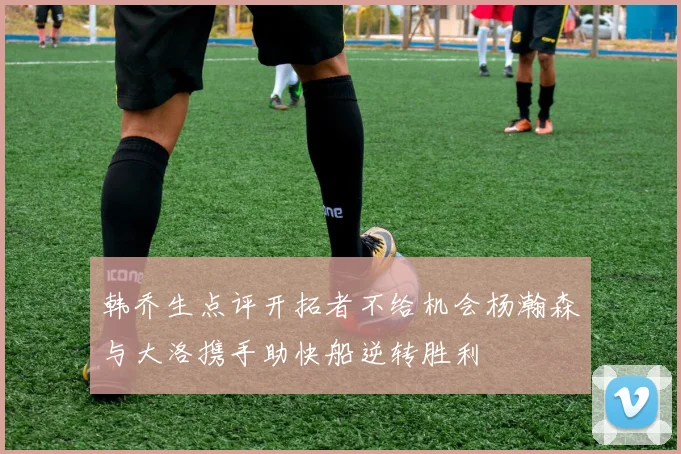 韩乔生点评开拓者不给机会杨瀚森与大洛携手助快船逆转胜利