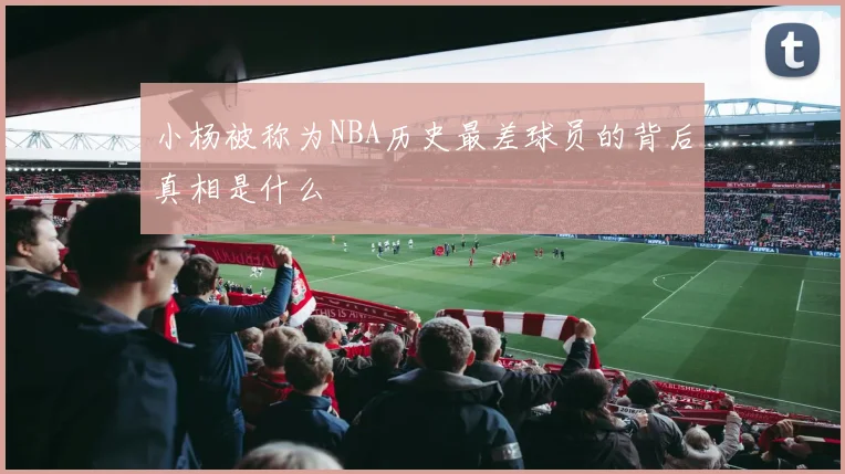 小杨被称为NBA历史最差球员的背后真相是什么