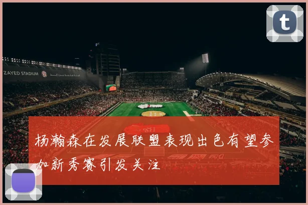 杨瀚森在发展联盟表现出色有望参加新秀赛引发关注