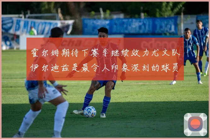 霍尔姆期待下赛季继续效力尤文队伊尔迪兹是最令人印象深刻的球员