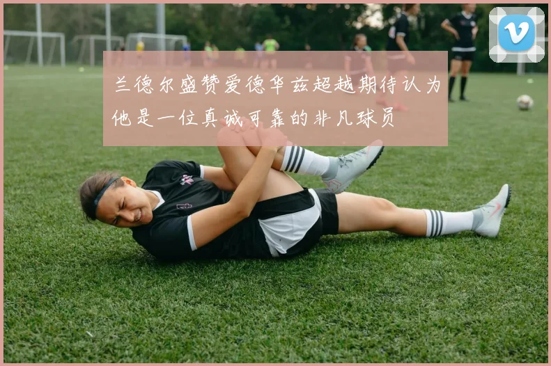兰德尔盛赞爱德华兹超越期待认为他是一位真诚可靠的非凡球员