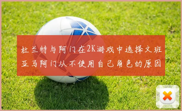 杜兰特与阿门在2K游戏中选择文班亚马阿门从不使用自己角色的原因揭秘