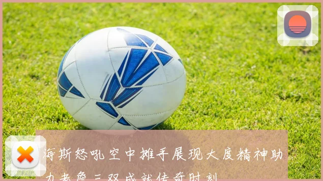 海斯怒吼空中摊手展现大度精神助力老詹三双成就传奇时刻
