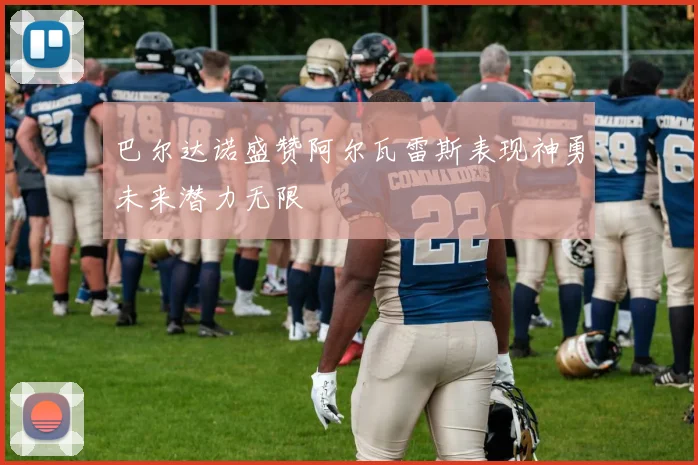 巴尔达诺盛赞阿尔瓦雷斯表现神勇未来潜力无限